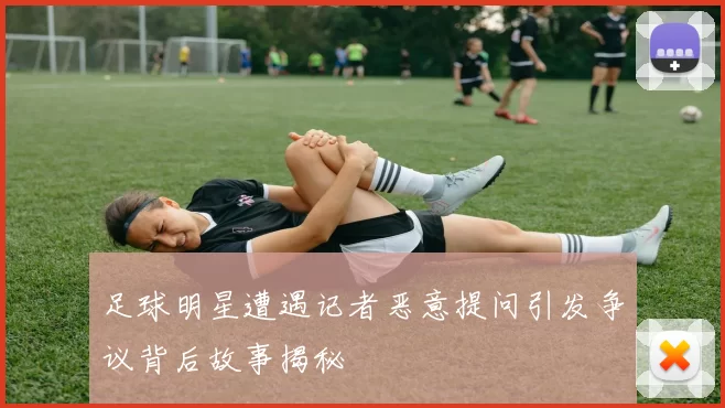 足球明星遭遇记者恶意提问引发争议背后故事揭秘