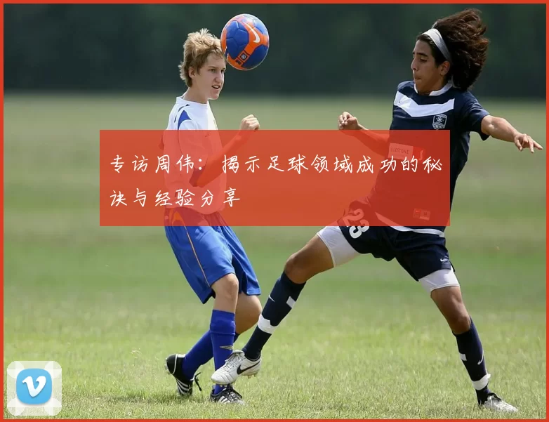 专访周伟：揭示足球领域成功的秘诀与经验分享