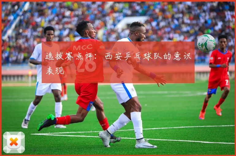 选拔赛点评：西安乒乓球队的意识表现