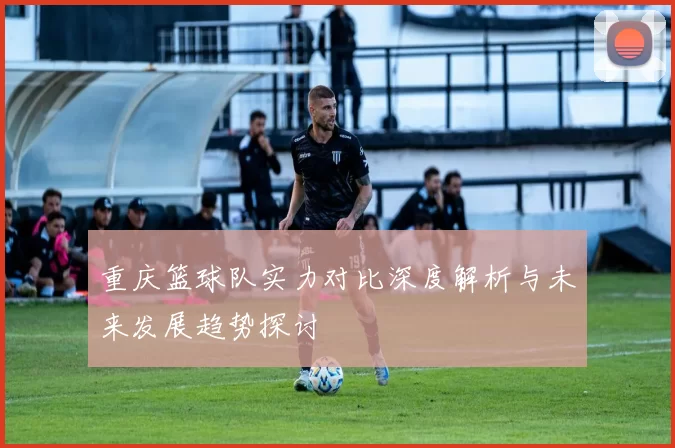 重庆篮球队实力对比深度解析与未来发展趋势探讨