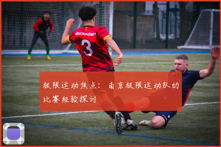 极限运动焦点：南京极限运动队的比赛经验探讨