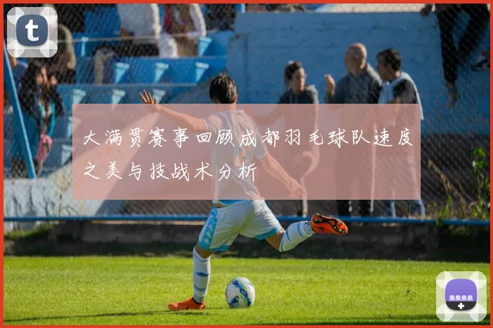 大满贯赛事回顾成都羽毛球队速度之美与技战术分析