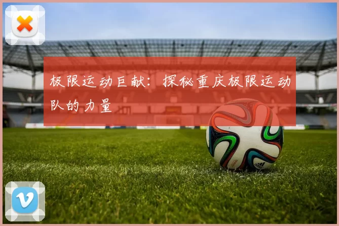 极限运动巨献：探秘重庆极限运动队的力量